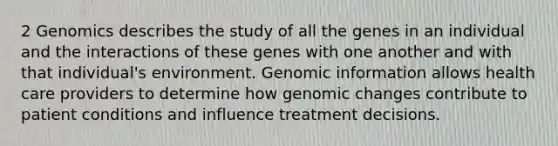 2 Genomics describes the study of all the genes in an individual and the interactions of these genes with one another and with that individual's environment. Genomic information allows health care providers to determine how genomic changes contribute to patient conditions and influence treatment decisions.