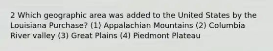 2 Which geographic area was added to the United States by the Louisiana Purchase? (1) Appalachian Mountains (2) Columbia River valley (3) Great Plains (4) Piedmont Plateau