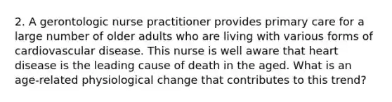 2. A gerontologic nurse practitioner provides primary care for a large number of older adults who are living with various forms of cardiovascular disease. This nurse is well aware that heart disease is the leading cause of death in the aged. What is an age-related physiological change that contributes to this trend?