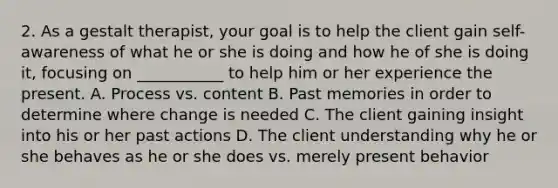 2. As a gestalt therapist, your goal is to help the client gain self-awareness of what he or she is doing and how he of she is doing it, focusing on ___________ to help him or her experience the present. A. Process vs. content B. Past memories in order to determine where change is needed C. The client gaining insight into his or her past actions D. The client understanding why he or she behaves as he or she does vs. merely present behavior