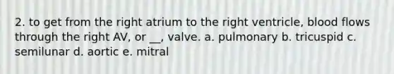 2. to get from the right atrium to the right ventricle, blood flows through the right AV, or __, valve. a. pulmonary b. tricuspid c. semilunar d. aortic e. mitral