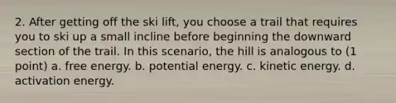 2. After getting off the ski lift, you choose a trail that requires you to ski up a small incline before beginning the downward section of the trail. In this scenario, the hill is analogous to (1 point) a. free energy. b. potential energy. c. kinetic energy. d. activation energy.