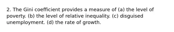 2. The Gini coefficient provides a measure of (a) the level of poverty. (b) the level of relative inequality. (c) disguised unemployment. (d) the rate of growth.