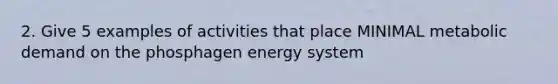 2. Give 5 examples of activities that place MINIMAL metabolic demand on the phosphagen energy system