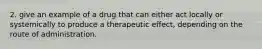 2. give an example of a drug that can either act locally or systemically to produce a therapeutic effect, depending on the route of administration.