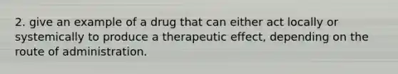 2. give an example of a drug that can either act locally or systemically to produce a therapeutic effect, depending on the route of administration.