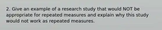 2. Give an example of a research study that would NOT be appropriate for repeated measures and explain why this study would not work as repeated measures.