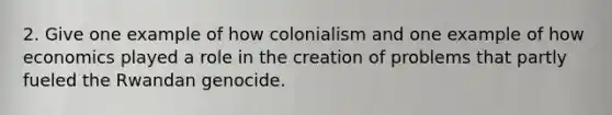 2. Give one example of how colonialism and one example of how economics played a role in the creation of problems that partly fueled the Rwandan genocide.