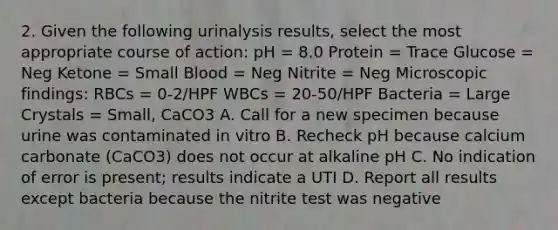 2. Given the following urinalysis results, select the most appropriate course of action: pH = 8.0 Protein = Trace Glucose = Neg Ketone = Small Blood = Neg Nitrite = Neg Microscopic findings: RBCs = 0-2/HPF WBCs = 20-50/HPF Bacteria = Large Crystals = Small, CaCO3 A. Call for a new specimen because urine was contaminated in vitro B. Recheck pH because calcium carbonate (CaCO3) does not occur at alkaline pH C. No indication of error is present; results indicate a UTI D. Report all results except bacteria because the nitrite test was negative