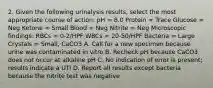 2. Given the following urinalysis results, select the most appropriate course of action: pH = 8.0 Protein = Trace Glucose = Neg Ketone = Small Blood = Neg Nitrite = Neg Microscopic findings: RBCs = 0-2/HPF WBCs = 20-50/HPF Bacteria = Large Crystals = Small, CaCO3 A. Call for a new specimen because urine was contaminated in vitro B. Recheck pH because CaCO3 does not occur at alkaline pH C. No indication of error is present; results indicate a UTI D. Report all results except bacteria because the nitrite test was negative