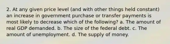 2. At any given price level (and with other things held constant) an increase in government purchase or transfer payments is most likely to decrease which of the following? a. The amount of real GDP demanded. b. The size of the federal debt. c. The amount of unemployment. d. The supply of money.