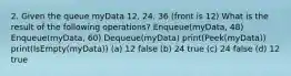 2. Given the queue myData 12, 24, 36 (front is 12) What is the result of the following operations? Enqueue(myData, 48) Enqueue(myData, 60) Dequeue(myData) print(Peek(myData)) print(IsEmpty(myData)) (a) 12 false (b) 24 true (c) 24 false (d) 12 true