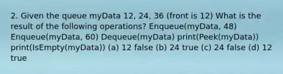 2. Given the queue myData 12, 24, 36 (front is 12) What is the result of the following operations? Enqueue(myData, 48) Enqueue(myData, 60) Dequeue(myData) print(Peek(myData)) print(IsEmpty(myData)) (a) 12 false (b) 24 true (c) 24 false (d) 12 true