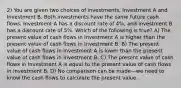 2) You are given two choices of investments, Investment A and Investment B. Both investments have the same future cash flows. Investment A has a discount rate of 4%, and Investment B has a discount rate of 5%. Which of the following is true? A) The present value of cash flows in Investment A is higher than the present value of cash flows in Investment B. B) The present value of cash flows in Investment A is lower than the present value of cash flows in Investment B. C) The present value of cash flows in Investment A is equal to the present value of cash flows in Investment B. D) No comparison can be made—we need to know the cash flows to calculate the present value.