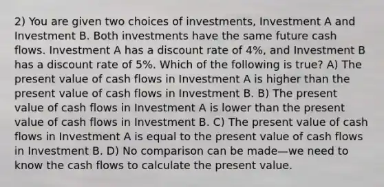 2) You are given two choices of investments, Investment A and Investment B. Both investments have the same future cash flows. Investment A has a discount rate of 4%, and Investment B has a discount rate of 5%. Which of the following is true? A) The present value of cash flows in Investment A is higher than the present value of cash flows in Investment B. B) The present value of cash flows in Investment A is lower than the present value of cash flows in Investment B. C) The present value of cash flows in Investment A is equal to the present value of cash flows in Investment B. D) No comparison can be made—we need to know the cash flows to calculate the present value.