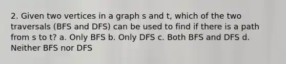 2. Given two vertices in a graph s and t, which of the two traversals (BFS and DFS) can be used to find if there is a path from s to t? a. Only BFS b. Only DFS c. Both BFS and DFS d. Neither BFS nor DFS