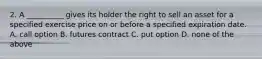 2. A __________ gives its holder the right to sell an asset for a specified exercise price on or before a specified expiration date. A. call option B. futures contract C. put option D. none of the above