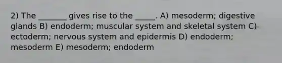 2) The _______ gives rise to the _____. A) mesoderm; digestive glands B) endoderm; muscular system and skeletal system C) ectoderm; nervous system and epidermis D) endoderm; mesoderm E) mesoderm; endoderm