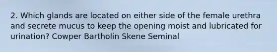 2. Which glands are located on either side of the female urethra and secrete mucus to keep the opening moist and lubricated for urination? Cowper Bartholin Skene Seminal