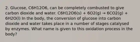 2. Glucose, C6H12O6, can be completely combusted to give carbon dioxide and water. C6H12O6(s) + 6O2(g) → 6CO2(g) + 6H2O(l) In the body, the conversion of glucose into carbon dioxide and water takes place in a number of stages catalysed by enzymes. What name is given to this oxidation process in the body?