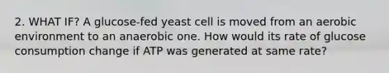 2. WHAT IF? A glucose-fed yeast cell is moved from an aerobic environment to an anaerobic one. How would its rate of glucose consumption change if ATP was generated at same rate?