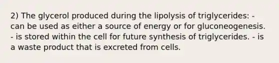 2) The glycerol produced during the lipolysis of triglycerides: - can be used as either a source of energy or for gluconeogenesis. - is stored within the cell for future synthesis of triglycerides. - is a waste product that is excreted from cells.