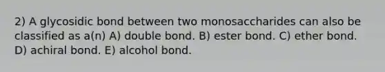 2) A glycosidic bond between two monosaccharides can also be classified as a(n) A) double bond. B) ester bond. C) ether bond. D) achiral bond. E) alcohol bond.