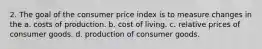 2. The goal of the consumer price index is to measure changes in the a. costs of production. b. cost of living. c. relative prices of consumer goods. d. production of consumer goods.