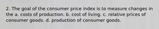 2. The goal of the consumer price index is to measure changes in the a. costs of production. b. cost of living. c. relative prices of consumer goods. d. production of consumer goods.