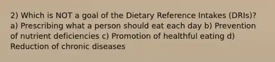 2) Which is NOT a goal of the Dietary Reference Intakes (DRIs)? a) Prescribing what a person should eat each day b) Prevention of nutrient deficiencies c) Promotion of healthful eating d) Reduction of chronic diseases