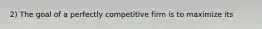 2) The goal of a perfectly competitive firm is to maximize its