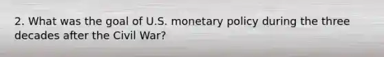 2. What was the goal of U.S. monetary policy during the three decades after the Civil War?