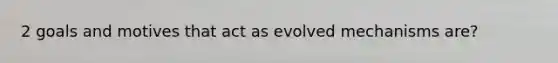 2 goals and motives that act as evolved mechanisms are?