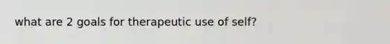 what are 2 goals for therapeutic use of self?