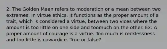 2. The Golden Mean refers to moderation or a mean between two extremes. In virtue ethics, it functions as the proper amount of a trait, which is considered a virtue, between two vices where the amount is too little on one side and toomuch on the other. Ex: A proper amount of courage is a virtue. Too much is recklessness and too little is cowardice. True or false?