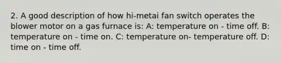 2. A good description of how hi-metai fan switch operates the blower motor on a gas furnace is: A: temperature on - time off. B: temperature on - time on. C: temperature on- temperature off. D: time on - time off.