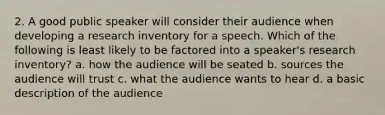 2. A good public speaker will consider their audience when developing a research inventory for a speech. Which of the following is least likely to be factored into a speaker's research inventory? a. how the audience will be seated b. sources the audience will trust c. what the audience wants to hear d. a basic description of the audience