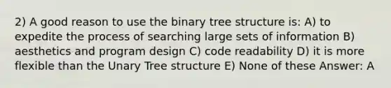 2) A good reason to use the binary tree structure is: A) to expedite the process of searching large sets of information B) aesthetics and program design C) code readability D) it is more flexible than the Unary Tree structure E) None of these Answer: A