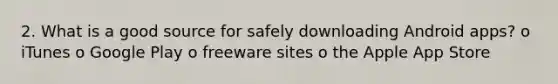 2. What is a good source for safely downloading Android apps? o iTunes o Google Play o freeware sites o the Apple App Store