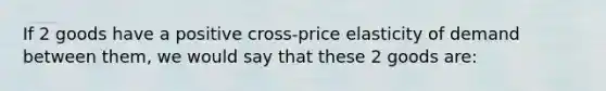 If 2 goods have a positive cross-price elasticity of demand between them, we would say that these 2 goods are: