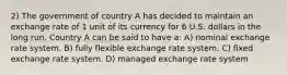 2) The government of country A has decided to maintain an exchange rate of 1 unit of its currency for 6 U.S. dollars in the long run. Country A can be said to have a: A) nominal exchange rate system. B) fully flexible exchange rate system. C) fixed exchange rate system. D) managed exchange rate system