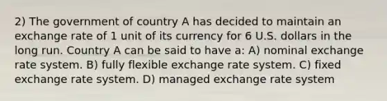 2) The government of country A has decided to maintain an exchange rate of 1 unit of its currency for 6 U.S. dollars in the long run. Country A can be said to have a: A) nominal exchange rate system. B) fully flexible exchange rate system. C) fixed exchange rate system. D) managed exchange rate system