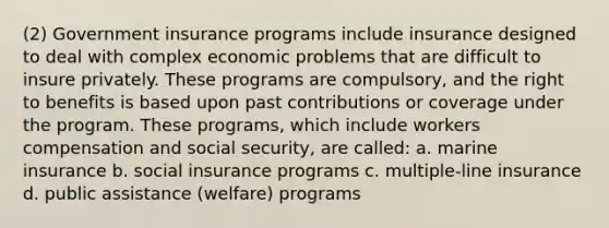 (2) Government insurance programs include insurance designed to deal with complex economic problems that are difficult to insure privately. These programs are compulsory, and the right to benefits is based upon past contributions or coverage under the program. These programs, which include workers compensation and social security, are called: a. marine insurance b. social insurance programs c. multiple-line insurance d. public assistance (welfare) programs