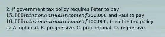 2. If government tax policy requires Peter to pay 15,000 in tax on annual income of200,000 and Paul to pay 10,000 in tax on annual income of100,000, then the tax policy is: A. optional. B. progressive. C. proportional. D. regressive.