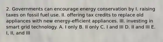 2. Governments can encourage energy conservation by I. raising taxes on fossil fuel use. II. offering tax credits to replace old appliances with new energy-efficient appliances. III. investing in smart grid technology. A. I only B. II only C. I and III D. II and III E. I, II, and III