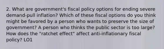 2. What are government's fiscal policy options for ending severe demand-pull inflation? Which of these fiscal options do you think might be favored by a person who wants to preserve the size of government? A person who thinks the public sector is too large? How does the "ratchet effect" affect anti-inflationary fiscal policy? LO1