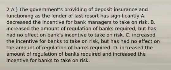 2 A.) The government's providing of deposit insurance and functioning as the lender of last resort has significantly A. decreased the incentive for bank managers to take on risk. B. increased the amount of regulation of banks required, but has had no effect on bank's incentive to take on risk. C. increased the incentive for banks to take on risk, but has had no effect on the amount of regulation of banks required. D. increased the amount of regulation of banks required and increased the incentive for banks to take on risk.