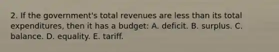 2. If the government's total revenues are <a href='https://www.questionai.com/knowledge/k7BtlYpAMX-less-than' class='anchor-knowledge'>less than</a> its total expenditures, then it has a budget: A. deficit. B. surplus. C. balance. D. equality. E. tariff.