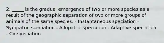 2. _____ is the gradual emergence of two or more species as a result of the geographic separation of two or more groups of animals of the same species. - Instantaneous speciation - Sympatric speciation - Allopatric speciation - Adaptive speciation - Co-speciation