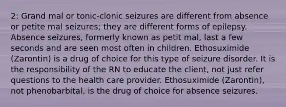 2: Grand mal or tonic-clonic seizures are different from absence or petite mal seizures; they are different forms of epilepsy. Absence seizures, formerly known as petit mal, last a few seconds and are seen most often in children. Ethosuximide (Zarontin) is a drug of choice for this type of seizure disorder. It is the responsibility of the RN to educate the client, not just refer questions to the health care provider. Ethosuximide (Zarontin), not phenobarbital, is the drug of choice for absence seizures.